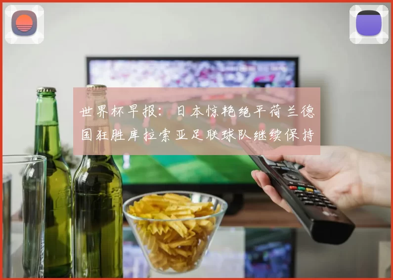 世界杯早报：日本惊艳绝平荷兰德国狂胜库拉索亚足联球队继续保持不败