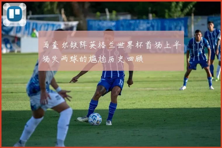 马奎尔缺阵英格兰世界杯首场上半场失两球的尴尬历史回顾