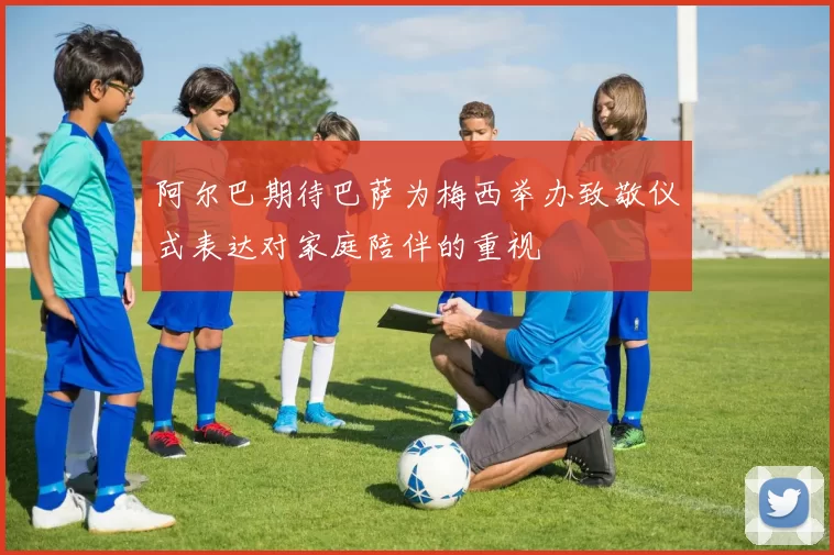 阿尔巴期待巴萨为梅西举办致敬仪式表达对家庭陪伴的重视