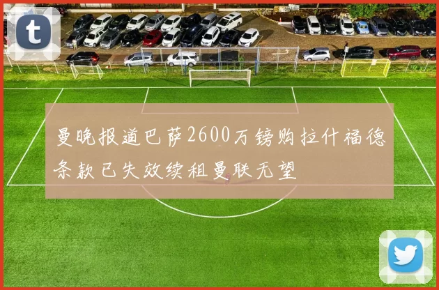 曼晚报道巴萨2600万镑购拉什福德条款已失效续租曼联无望
