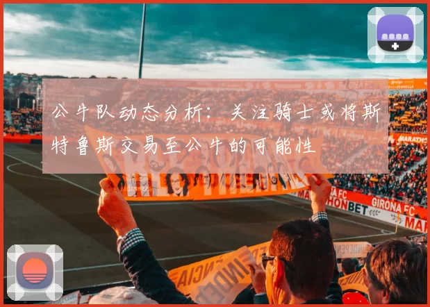 公牛队动态分析：关注骑士或将斯特鲁斯交易至公牛的可能性