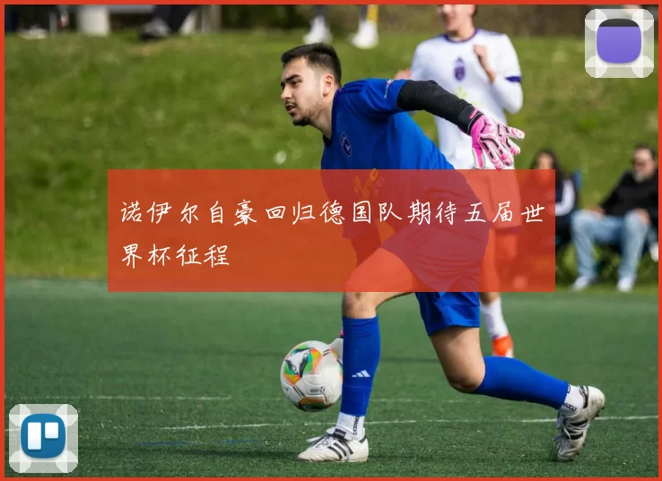 诺伊尔自豪回归德国队期待五届世界杯征程