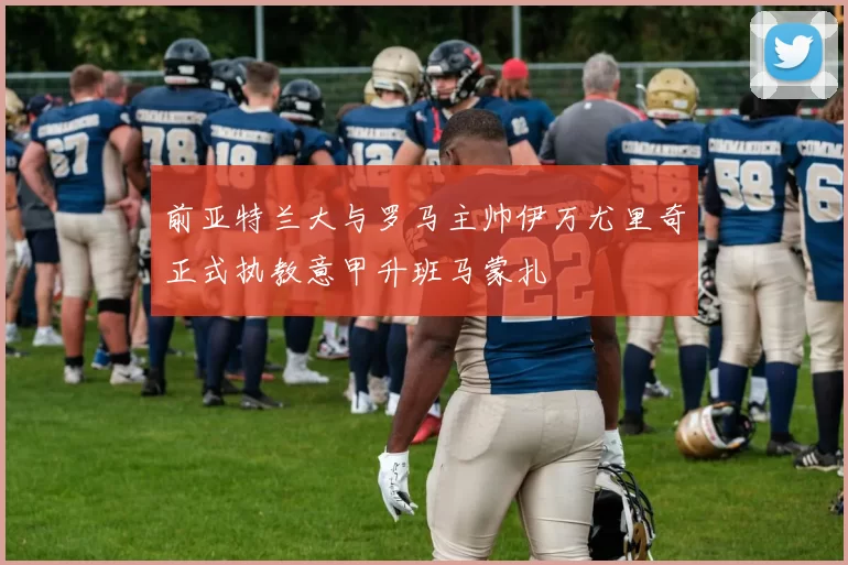 前亚特兰大与罗马主帅伊万尤里奇正式执教意甲升班马蒙扎