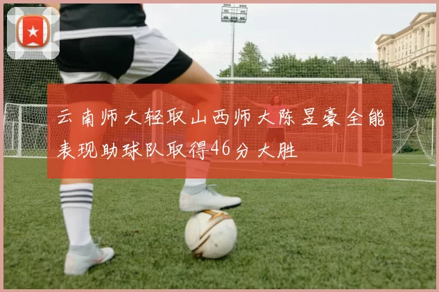 云南师大轻取山西师大陈昱豪全能表现助球队取得46分大胜