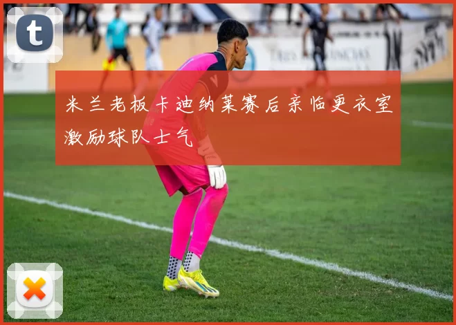 米兰老板卡迪纳莱赛后亲临更衣室激励球队士气