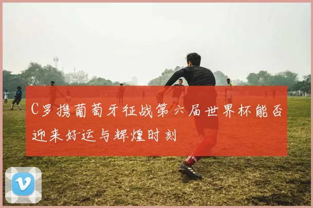 C罗携葡萄牙征战第六届世界杯能否迎来好运与辉煌时刻