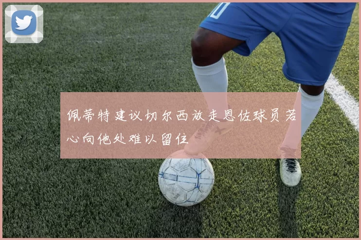 佩蒂特建议切尔西放走恩佐球员若心向他处难以留住