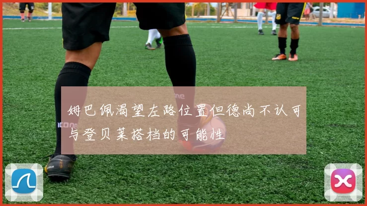 姆巴佩渴望左路位置但德尚不认可与登贝莱搭档的可能性