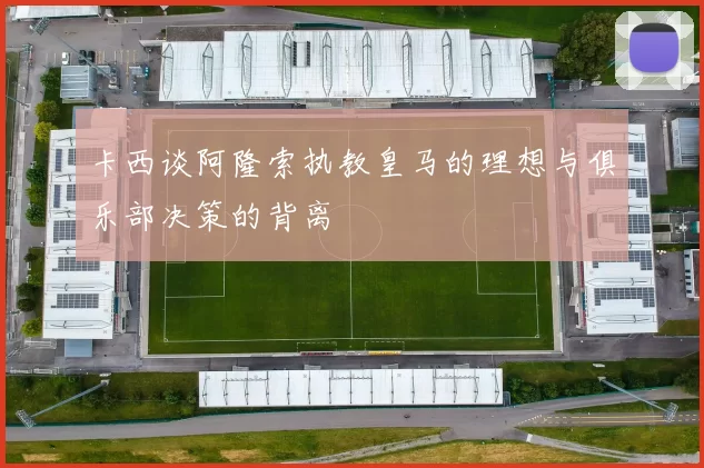 卡西谈阿隆索执教皇马的理想与俱乐部决策的背离