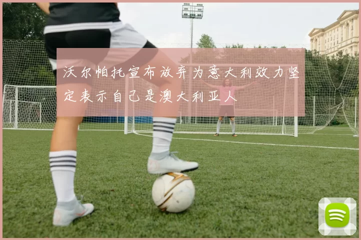 沃尔帕托宣布放弃为意大利效力坚定表示自己是澳大利亚人