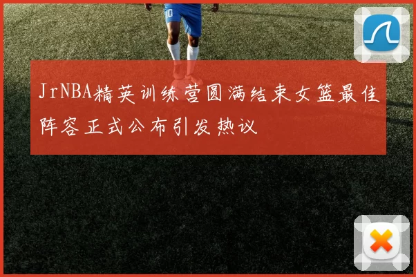 JrNBA精英训练营圆满结束女篮最佳阵容正式公布引发热议