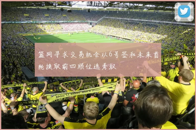 篮网寻求交易机会以6号签和未来首轮换取前四顺位选秀权