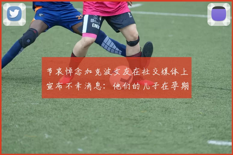 节哀悼念加克波女友在社交媒体上宣布不幸消息：他们的儿子在孕期夭折