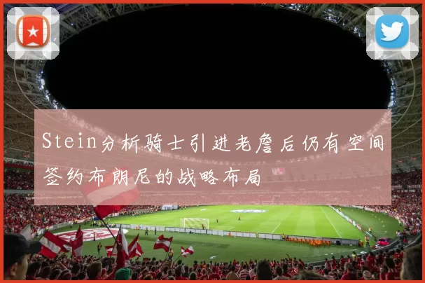 Stein分析骑士引进老詹后仍有空间签约布朗尼的战略布局