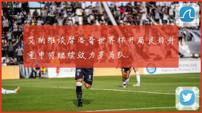艾纳维谈摩洛哥世界杯开局良好并重申将继续效力罗马队