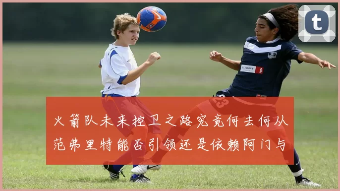 火箭队未来控卫之路究竟何去何从范弗里特能否引领还是依赖阿门与谢泼德