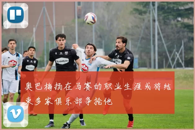 奥巴梅扬在马赛的职业生涯或将结束多家俱乐部争抢他